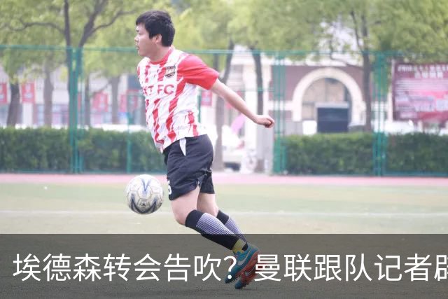 埃德森转会告吹？曼联跟队记者辟谣，红魔询价切尔西中场妖星